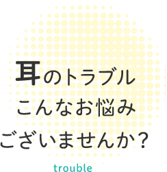 耳のトラブル こんなお悩み ございませんか？