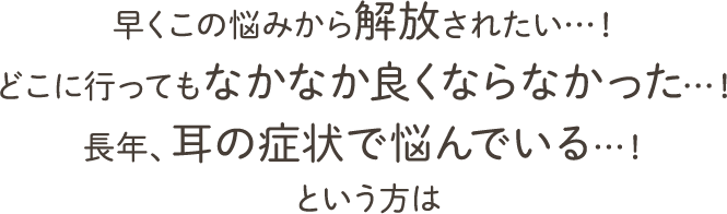 早くこの悩みから解放されたい…！ どこに行ってもなかなか良くならなかった…！ 長年、耳の症状で悩んでいる…！ という方は