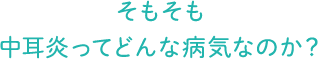 そもそも 中耳炎ってどんな病気なのか？